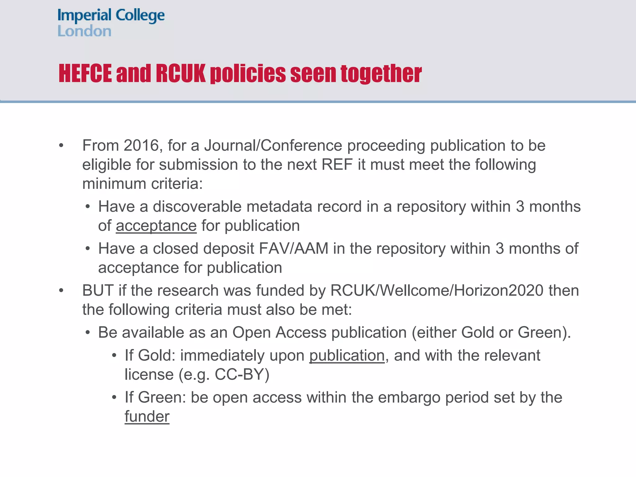HEFCE and RCUK policies seen together
• From 2016, for a Journal/Conference proceeding publication to be
eligible for submission to the next REF it must meet the following
minimum criteria:
• Have a discoverable metadata record in a repository within 3 months
of acceptance for publication
• Have a closed deposit FAV/AAM in the repository within 3 months of
acceptance for publication
• BUT if the research was funded by RCUK/Wellcome/Horizon2020 then
the following criteria must also be met:
• Be available as an Open Access publication (either Gold or Green).
• If Gold: immediately upon publication, and with the relevant
license (e.g. CC-BY)
• If Green: be open access within the embargo period set by the
funder
 