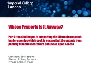 Whose Property Is It Anyway?
Part 2: the challenges in supporting the UK’s main research
funder agendas which seek to ensure that the outputs from
publicly funded research are published Open Access
Chris Banks @chrisbanks
Director of Library Services
Imperial College London
 