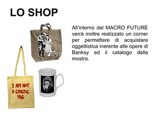 LO SHOP
          All'interno del MACRO FUTURE
          verrà inoltre realizzato un corner
          per permettere di acquistare
          oggettistica inerente alle opere di
          Banksy ed il catalogo della
          mostra.
 