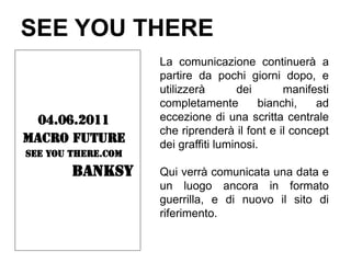 SEE YOU THERE
                    La comunicazione continuerà a
                    partire da pochi giorni dopo, e
                    utilizzerà       dei       manifesti
                    completamente         bianchi,   ad
  04.06.2011        eccezione di una scritta centrale
                    che riprenderà il font e il concept
Macro future        dei graffiti luminosi.
SEE YOU THERE.com

        BANKSY      Qui verrà comunicata una data e
                    un luogo ancora in formato
                    guerrilla, e di nuovo il sito di
                    riferimento.
 
