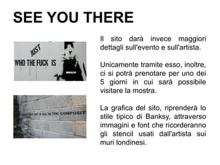 SEE YOU THERE
         Il sito darà invece maggiori
         dettagli sull'evento e sull'artista.

         Unicamente tramite esso, inoltre,
         ci si potrà prenotare per uno dei
         5 giorni in cui sarà possibile
         visitare la mostra.

         La grafica del sito, riprenderà lo
         stile tipico di Banksy, attraverso
         immagini e font che ricorderanno
         gli stencil usati dall'artista sui
         muri londinesi.
 