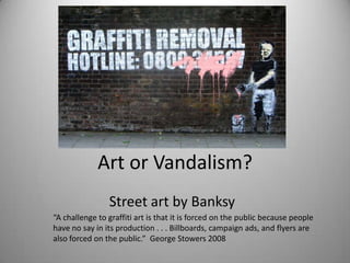 Art or Vandalism?
                Street art by Banksy
“A challenge to graffiti art is that it is forced on the public because people
have no say in its production . . . Billboards, campaign ads, and flyers are
also forced on the public.” George Stowers 2008
 
