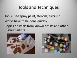 Tools and Techniques
Tools used spray paint, stencils, airbrush
Works have to be done quickly
Copies or steals from known artists and other
  street artists
 