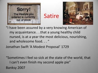 Satire
“I have been assured by a very knowing American of
   my acquaintance. . .that a young healthy child
   nursed, is at a year the most delicious, nourishing,
   and wholesome food. . . “
Jonathan Swift ‘A Modest Proposal’ 1729

“Sometimes I feel so sick at the state of the world, that
  I can’t even finish my second apple pie”
Banksy 2007
 