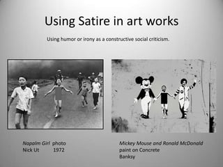 Using Satire in art works
         Using humor or irony as a constructive social criticism.




Napalm Girl photo                         Mickey Mouse and Ronald McDonald
Nick Ut     1972                          paint on Concrete
                                          Banksy
 