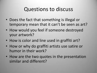 Questions to discuss
• Does the fact that something is illegal or
  temporary mean that it can’t be seen as art?
• How would you feel if someone destroyed
  your artwork?
• How is color and line used in graffiti art?
• How or why do graffiti artists use satire or
  humor in their work?
• How are the two quotes in the presentation
  similar and different?
 