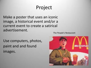 Project
Make a poster that uses an iconic
image, a historical event and/or a
current event to create a satirical
advertisement.
                               The People’s Restaurant


Use computers, photos,
paint and and found
images.
 