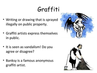 Graffiti
• Writing or drawing that is sprayed
illegally on public property.
• Graffiti artists express themselves
in public.
• It is seen as vandalism! Do you
agree or disagree?
• Banksy is a famous anonymous
graffiti artist.
