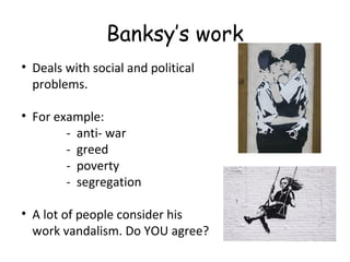Banksy’s work
• Deals with social and political
problems.
• For example:
- anti- war
- greed
- poverty
- segregation
• A lot of people consider his
work vandalism. Do YOU agree?