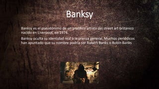 Banksy
Banksy es el pseudónimo de un prolífico artista del street art británico
nacido en Liverpool, en 1974.
Banksy oculta su identidad real a la prensa general. Muchos periódicos
han apuntado que su nombre podría ser Robert Banks o Robin Banks
 