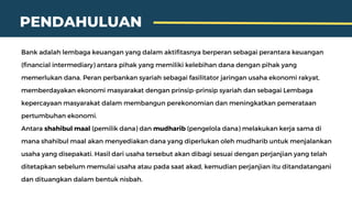 PENDAHULUAN
Bank adalah lembaga keuangan yang dalam aktifitasnya berperan sebagai perantara keuangan
(financial intermediary) antara pihak yang memiliki kelebihan dana dengan pihak yang
memerlukan dana. Peran perbankan syariah sebagai fasilitator jaringan usaha ekonomi rakyat,
memberdayakan ekonomi masyarakat dengan prinsip-prinsip syariah dan sebagai Lembaga
kepercayaan masyarakat dalam membangun perekonomian dan meningkatkan pemerataan
pertumbuhan ekonomi.
Antara shahibul maal (pemilik dana) dan mudharib (pengelola dana) melakukan kerja sama di
mana shahibul maal akan menyediakan dana yang diperlukan oleh mudharib untuk menjalankan
usaha yang disepakati. Hasil dari usaha tersebut akan dibagi sesuai dengan perjanjian yang telah
ditetapkan sebelum memulai usaha atau pada saat akad, kemudian perjanjian itu ditandatangani
dan dituangkan dalam bentuk nisbah.
 