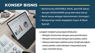 • Bertemunya SHOHIBUL MAAL (pemilik dana)
dengan MUDHARRIB (yang Memakai dana).
• Bank hanya sebagai Administrator (Arranger)
• Mengurangi resiko kegagalan bayar di Bank
Syariah
Langkah-langkah yang dapat dilakukan :
• Menjalin Komunitas dengan para pemilik dana
• Menjalin komunitas dengan para pelaku usaha
• Adanya dukungan aplikasi yang menghubungkan
antara pelaku usaha dengan masyarakat yang
ingin memiliki bisnis,
KONSEP BISNIS
 