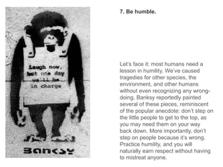 Let’s face it: most humans need a
lesson in humility. We’ve caused
tragedies for other species, the
environment, and other humans
without even recognizing any wrong-
doing. Banksy reportedly painted
several of these pieces, reminiscent
of the popular anecdote: don’t step on
the little people to get to the top, as
you may need them on your way
back down. More importantly, don’t
step on people because it’s wrong.
Practice humility, and you will
naturally earn respect without having
to mistreat anyone.
7. Be humble.
 