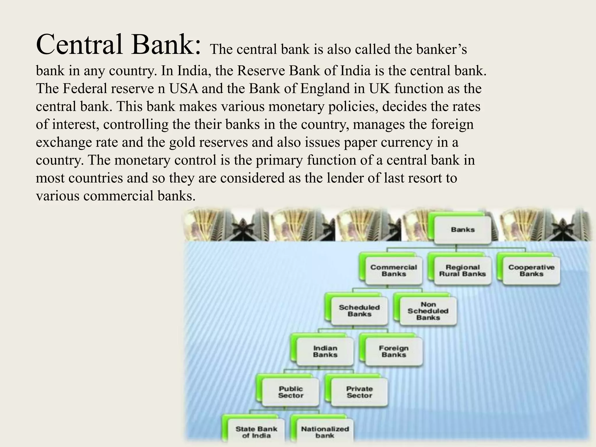 Central Bank: The central bank is also called the banker’s
bank in any country. In India, the Reserve Bank of India is the central bank.
The Federal reserve n USA and the Bank of England in UK function as the
central bank. This bank makes various monetary policies, decides the rates
of interest, controlling the their banks in the country, manages the foreign
exchange rate and the gold reserves and also issues paper currency in a
country. The monetary control is the primary function of a central bank in
most countries and so they are considered as the lender of last resort to
various commercial banks.
 