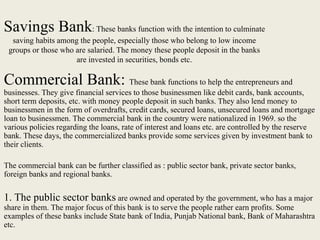 Savings Bank: These banks function with the intention to culminate
saving habits among the people, especially those who belong to low income
groups or those who are salaried. The money these people deposit in the banks
are invested in securities, bonds etc.
Commercial Bank: These bank functions to help the entrepreneurs and
businesses. They give financial services to those businessmen like debit cards, bank accounts,
short term deposits, etc. with money people deposit in such banks. They also lend money to
businessmen in the form of overdrafts, credit cards, secured loans, unsecured loans and mortgage
loan to businessmen. The commercial bank in the country were nationalized in 1969. so the
various policies regarding the loans, rate of interest and loans etc. are controlled by the reserve
bank. These days, the commercialized banks provide some services given by investment bank to
their clients.
The commercial bank can be further classified as : public sector bank, private sector banks,
foreign banks and regional banks.
1. The public sector banks are owned and operated by the government, who has a major
share in them. The major focus of this bank is to serve the people rather earn profits. Some
examples of these banks include State bank of India, Punjab National bank, Bank of Maharashtra
etc.
 