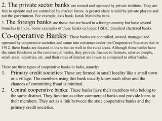 2. The private sector banks are owned and operated by private institute. They are
free to operate and are controlled by market forces. A greater share is held by private players and
not the government. For example, axis bank, kotak Mahindra bank.
3. The foreign banks are those that are based in a foreign country but have several
branches in India. Some examples of these banks includes: HSBC, Standard chartered banks
Co-operative Banks: These banks are controlled, owned, managed and
operated by cooperative societies and came into existence under the Cooperative Societies Act in
1912. these banks are located in the urban as well in the rural areas. Although these banks have
the same functions as the commercial banks, they provide finance to farmers, salaried people,
small scale industries, etc. and their rates of interest are lower as compared to other banks.
There are three types of cooperative banks in India, namely:
1. Primary credit societies: These are formed in small locality like a small town
or a village. The members using this bank usually know each other and the
chances of committing fraud is minimal.
2. Central cooperative banks: These banks have their members who belong to
the same distinct. They function as other commercial banks and provide loans to
their members. They act as a link between the state cooperative banks and the
primary credit societies.
 