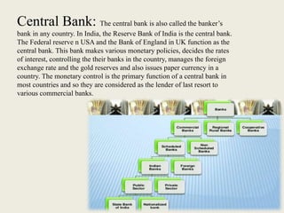 Central Bank: The central bank is also called the banker’s
bank in any country. In India, the Reserve Bank of India is the central bank.
The Federal reserve n USA and the Bank of England in UK function as the
central bank. This bank makes various monetary policies, decides the rates
of interest, controlling the their banks in the country, manages the foreign
exchange rate and the gold reserves and also issues paper currency in a
country. The monetary control is the primary function of a central bank in
most countries and so they are considered as the lender of last resort to
various commercial banks.
 