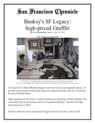 Banksy's SF Legacy:
high-priced Graffiti
By Evan Sernoffsky, Sunday, June 22, 2014
This article was front page
Art Conservator Scott Haskins (center) moves slats taken off a home that feature a rat by Banksy.
Art Conservator Virginia Panizzon and Master Woodworker specialist Paul Schurch assist.
On the stairs, videographer and screenplay writer Eva Boros takes images for a full length movie in the making.
Art restorers in Santa Barbara began work last week on an unusual canvas: 10
graffiti-covered redwood boards that were ripped from the side of a Victorian
home on Haight Street.
Spray-painted on the slats is a beret-wearing rat clutching a Magic Marker, the
stenciled work of anonymous street art superstar Banksy, who tore through
San Francisco in 2010.
Private collectors have extended six-figure bids for the piece. But a self-
 