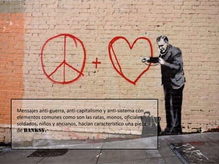 Mensajes anti-guerra, anti-capitalismo y anti-sistema con elementos comunes como son las ratas, monos, oficiales, soldados, niños y ancianos, hacían característico una pieza de BANKSY.