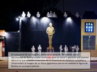 En una pared de Los Ángeles, pocas horas después de saberse que el documental de Banksy estaba nominado para los Oscar’s apareció una enorme obra en la que soldados imperiales de La Guerra de las Galaxias custodian y retransmiten la imagen de un Oscar gigantesco que es en realidad la figura de Banksy en su propia película.