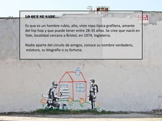 LO QUE SE SABE…Es que es un hombre rubio, alto, viste ropa típica grafitera, amante del hip hop y que puede tener entre 28-35 años. Se cree que nació en Yate, localidad cercana a Bristol, en 1974, Inglaterra.  Nadie aparte del círculo de amigos, conoce su nombre verdadero, estatura, su biografía o su fortuna.