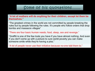 Some of his quotations …….
“A lot of mothers will do anything for their children, except let them be
themselves.”
“The greatest crimes in the world are not committed by people breaking the
rules but by people following the rules. It's people who follow orders that drop
bombs and massacre villages”
“There are four basic human needs; food, sleep, sex and revenge.”
“Graffiti is one of the few tools you have if you have almost nothing. And even
if you don't come up with a picture to cure world poverty you can make
someone smile while they're having a piss.”
“A lot of people never use their initiative because no-one told them to.”

 