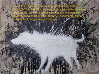 En el 2010 banksy estrenó su primer documental Exit
Throught The Gift Shop, en el que el protagonista,un video
aficcionado, conoce a Banksy gracias a la investigación
que realizaba sobre el arte urbano. El documental fue tan
bueno que lo nominaron a los Óscar.

 