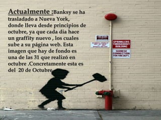 Actualmente :Banksy se ha
trasladado a Nueva York,
donde lleva desde principios de
octubre, ya que cada dia hace
un graffity nuevo , los cuales
sube a su página web. Esta
imagen que hay de fondo es
una de las 31 que realizó en
octubre .Concretamente esta es
del 20 de Octubre.

 