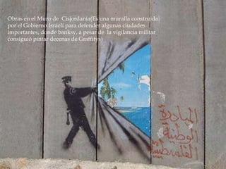 Obras en el Muro de Cisjordania(Es una muralla construida
por el Gobierno Israelí para defender algunas ciudades
importantes, donde banksy, a pesar de la vigilancia militar
consiguió pintar decenas de Graffitys)

 