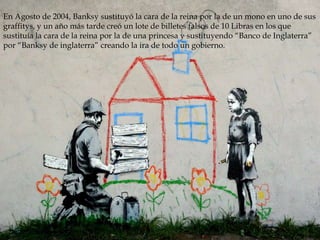 En Agosto de 2004, Banksy sustituyó la cara de la reina por la de un mono en uno de sus
graffitys, y un año más tarde creó un lote de billetes falsos de 10 Libras en los que
sustituía la cara de la reina por la de una princesa y sustituyendo “Banco de Inglaterra”
por “Banksy de inglaterra” creando la ira de todo un gobierno.

 