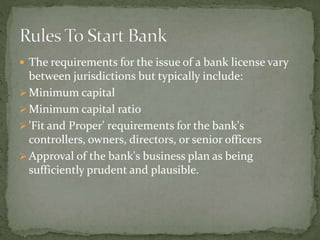  The requirements for the issue of a bank license vary
between jurisdictions but typically include:
 Minimum capital
 Minimum capital ratio
 'Fit and Proper' requirements for the bank's
controllers, owners, directors, or senior officers
 Approval of the bank's business plan as being
sufficiently prudent and plausible.
 