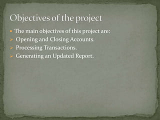  The main objectives of this project are:
 Opening and Closing Accounts.
 Processing Transactions.
 Generating an Updated Report.
 