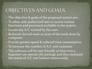  The objective & goals of the proposed system are:-
 To allow only authorized user to access various
functions and processed available in the system.
 Locate any A/C wanted by the user.
 Reduced clerical work as most of the work done by
computer.
 Provide greater speed & reduced time consumption.
 To increase the number of A/C and customer.
 The software will be user friendly so that even a
beginner can operate the package and thus maintain
the status of A/C and balance status easily.
 