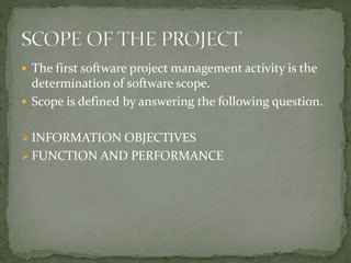  The first software project management activity is the
determination of software scope.
 Scope is defined by answering the following question.
 INFORMATION OBJECTIVES
 FUNCTION AND PERFORMANCE
 