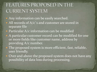  Any information can be easily searched.
 All records of A/c`s and customer are stored in
separate file
 Particular A/c information can be modified
 A particular customer record can be modified for one
or more fields like customer name, address by
providing A/c number.
 The proposed system is more efficient, fast, reliable,
user friendly.
 Over and above the proposed system does not have any
possibility of data loss during processing.
 