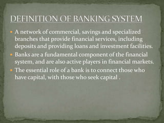  A network of commercial, savings and specialized
branches that provide financial services, including
deposits and providing loans and investment facilities.
 Banks are a fundamental component of the financial
system, and are also active players in financial markets.
 The essential role of a bank is to connect those who
have capital, with those who seek capital .
 