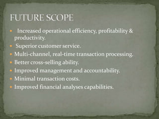  Increased operational efficiency, profitability &
productivity.
 Superior customer service.
 Multi-channel, real-time transaction processing.
 Better cross-selling ability.
 Improved management and accountability.
 Minimal transaction costs.
 Improved financial analyses capabilities.
 