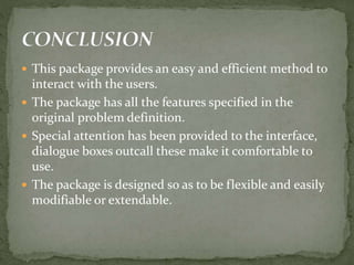  This package provides an easy and efficient method to
interact with the users.
 The package has all the features specified in the
original problem definition.
 Special attention has been provided to the interface,
dialogue boxes outcall these make it comfortable to
use.
 The package is designed so as to be flexible and easily
modifiable or extendable.
 