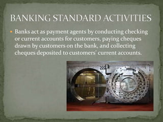  Banks act as payment agents by conducting checking
or current accounts for customers, paying cheques
drawn by customers on the bank, and collecting
cheques deposited to customers' current accounts.
 