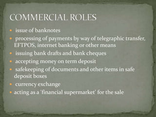  issue of banknotes
 processing of payments by way of telegraphic transfer,
EFTPOS, internet banking or other means
 issuing bank drafts and bank cheques
 accepting money on term deposit
 safekeeping of documents and other items in safe
deposit boxes
 currency exchange
 acting as a 'financial supermarket' for the sale
 