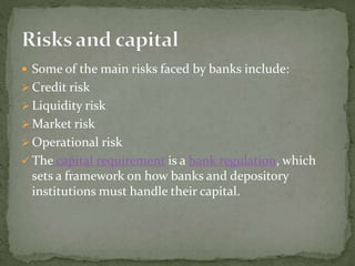  Some of the main risks faced by banks include:
 Credit risk
 Liquidity risk
 Market risk
 Operational risk
 The capital requirement is a bank regulation, which
sets a framework on how banks and depository
institutions must handle their capital.
 