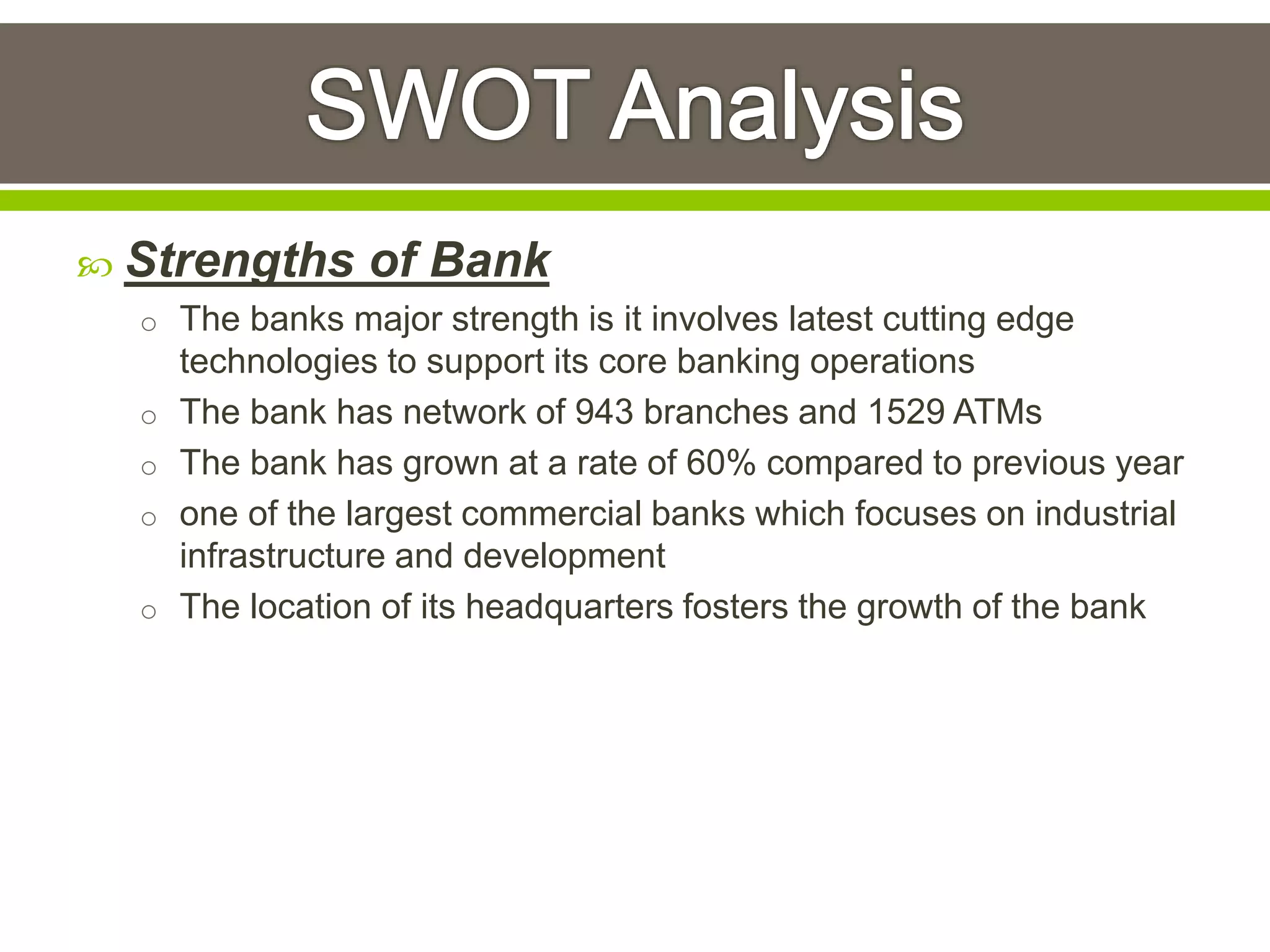  Strengths of Bank 
o The banks major strength is it involves latest cutting edge 
technologies to support its core banking operations 
o The bank has network of 943 branches and 1529 ATMs 
o The bank has grown at a rate of 60% compared to previous year 
o one of the largest commercial banks which focuses on industrial 
infrastructure and development 
o The location of its headquarters fosters the growth of the bank 
 