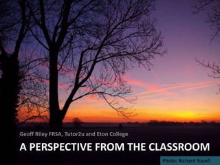 Geoff Riley FRSA, Tutor2u and Eton College

A PERSPECTIVE FROM THE CLASSROOM
                                             Photo: Richard Youell
 
