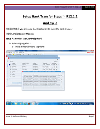 BANK TRANSFER SETUP IN R 12.1.2   JUN 16 2010




                 Setup Bank Transfer Steps In R12.1.2
                                         And cycle
PRERQUISIT: If you are using One legal entity to make the bank transfer

From General Ledger Module:

Setup > Financial >flex field>Segments

   A- Balancing Segment :
      1- Make it intercompany segment:




Made By Mohamed ELhamy                                                                    Page 1
 