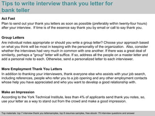 Tips to write interview thank you letter for 
bank teller 
Act Fast 
Plan to send out your thank you letters as soon as possible (preferably within twenty-four hours) 
after your interview. If time is of the essence say thank you by email or call to say thank you. 
Group Letters 
Are individual notes appropriate or should you write a group letter? Choose your approach based 
on what you think will be most in keeping with the personality of the organization. Also, consider 
whether the interviews had very much in common with one another. If there was a great deal of 
similarity, perhaps a "group" letter will suffice. If so, address all the people on a master letter and 
add a personal note to each. Otherwise, send a personalized letter to each interviewer. 
More Employment Thank You Letters 
In addition to thanking your interviewers, thank everyone else who assists with your job search, 
including references, people who refer you to a job opening and any other employment contacts 
whose help you have appreciated and who you want to develop a good relationship with. 
Make an Impression 
According to the York Technical Institute, less than 4% of applicants send thank you notes, so, 
use your letter as a way to stand out from the crowd and make a good impression. 
Top materials: top 7 interview thank you lettersamples, top 8 resumes samples, free ebook: 75 interview questions and answer 
Interview questions and answers – free download/ pdf and ppt file 
 