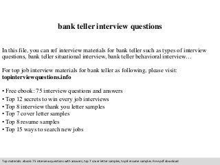 bank teller interview questions 
In this file, you can ref interview materials for bank teller such as types of interview 
questions, bank teller situational interview, bank teller behavioral interview… 
For top job interview materials for bank teller as following, please visit: 
topinterviewquestions.info 
• Free ebook: 75 interview questions and answers 
• Top 12 secrets to win every job interviews 
• Top 8 interview thank you letter samples 
• Top 7 cover letter samples 
• Top 8 resume samples 
• Top 15 ways to search new jobs 
Top materials: ebook: 75 interview questions with answers, top 7 cover letter samples, top 8 resume samples. Free pdf download 
 