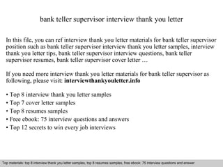bank teller supervisor interview thank you letter 
In this file, you can ref interview thank you letter materials for bank teller supervisor 
position such as bank teller supervisor interview thank you letter samples, interview 
thank you letter tips, bank teller supervisor interview questions, bank teller 
supervisor resumes, bank teller supervisor cover letter … 
If you need more interview thank you letter materials for bank teller supervisor as 
following, please visit: interviewthankyouletter.info 
• Top 8 interview thank you letter samples 
• Top 7 cover letter samples 
• Top 8 resumes samples 
• Free ebook: 75 interview questions and answers 
• Top 12 secrets to win every job interviews 
Top materials: top 8 interview thank you letter samples, top 8 resumes samples, free ebook: 75 interview questions and answer 
Interview questions and answers – free download/ pdf and ppt file 
 