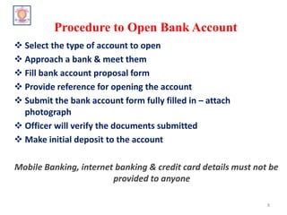 Procedure to Open Bank Account
 Select the type of account to open
 Approach a bank & meet them
 Fill bank account proposal form
 Provide reference for opening the account
 Submit the bank account form fully filled in – attach
photograph
 Officer will verify the documents submitted
 Make initial deposit to the account
Mobile Banking, internet banking & credit card details must not be
provided to anyone
8
 
