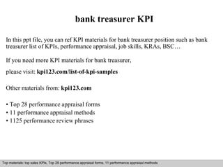 bank treasurer KPI 
In this ppt file, you can ref KPI materials for bank treasurer position such as bank 
treasurer list of KPIs, performance appraisal, job skills, KRAs, BSC… 
If you need more KPI materials for bank treasurer, 
please visit: kpi123.com/list-of-kpi-samples 
Other materials from: kpi123.com 
• Top 28 performance appraisal forms 
• 11 performance appraisal methods 
• 1125 performance review phrases 
Top materials: top sales KPIs, Top 28 performance appraisal forms, 11 performance appraisal methods 
Interview questions and answers – free download/ pdf and ppt file 
 