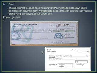 b. Cek
adalah perintah kepada bank dari orang yang menandatanganinya untuk
pembayaran sejumlah uang yang tertera pada lembaran cek tersebut kepada
orang yang namanya disebut dalam cek.
Contoh gambar:
1.
2.
 